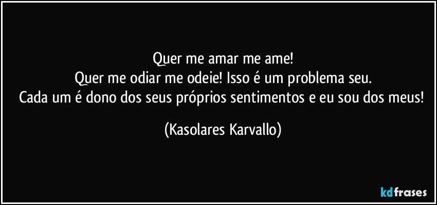 Quer me amar me ame!
Quer me odiar me odeie! Isso é um problema seu.
Cada um é dono dos seus próprios sentimentos e eu sou dos meus! (Kasolares Karvallo)