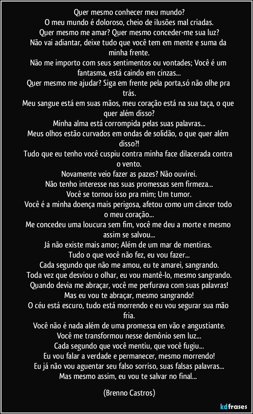 Quer mesmo conhecer meu mundo?
O meu mundo é doloroso, cheio de ilusões mal criadas.
Quer mesmo me amar? Quer mesmo conceder-me sua luz?
Não vai adiantar, deixe tudo que você tem em mente e suma da minha frente.
Não me importo com seus sentimentos ou vontades; Você é um fantasma, está caindo em cinzas...
Quer mesmo me ajudar? Siga em frente pela porta,só não olhe pra trás.
Meu sangue está em suas mãos, meu coração está na sua taça, o que quer além disso?
Minha alma está corrompida pelas suas palavras...
Meus olhos estão curvados em ondas de solidão, o que quer além disso?!
Tudo que eu tenho você cuspiu contra minha face dilacerada contra o vento.
Novamente veio fazer as pazes? Não ouvirei.
Não tenho interesse nas suas promessas sem firmeza...
Você se tornou isso pra mim; Um tumor.
Você é a minha doença mais perigosa, afetou como um câncer todo o meu coração...
Me concedeu uma loucura sem fim, você me deu a morte e mesmo assim se salvou...
Já não existe mais amor; Além de um mar de mentiras. 
Tudo o que você não fez, eu vou fazer...
Cada segundo que não me amou, eu te amarei, sangrando.
Toda vez que desviou o olhar, eu vou mantê-lo, mesmo sangrando.
Quando devia me abraçar, você me perfurava com suas palavras!
Mas eu vou te abraçar, mesmo sangrando!
O céu está escuro, tudo está morrendo e eu vou segurar sua mão fria.
Você não é nada além de uma promessa em vão e angustiante.
Você me transformou nesse demônio sem luz...
Cada segundo que você mentiu, que você fugiu...
Eu vou falar a verdade e permanecer, mesmo morrendo!
Eu já não vou aguentar seu falso sorriso, suas falsas palavras...
Mas mesmo assim, eu vou te salvar no final... (Brenno Castros)