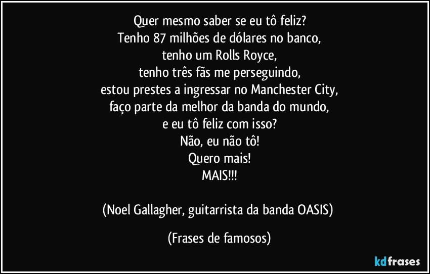 Quer mesmo saber se eu tô feliz?
Tenho 87 milhões de dólares no banco,
tenho um Rolls Royce,
tenho três fãs me perseguindo,
estou prestes a ingressar no Manchester City,
faço parte da melhor da banda do mundo,
e eu tô feliz com isso?
Não, eu não tô!
Quero mais!
MAIS!!!

(Noel Gallagher, guitarrista da banda OASIS) (Frases de famosos)