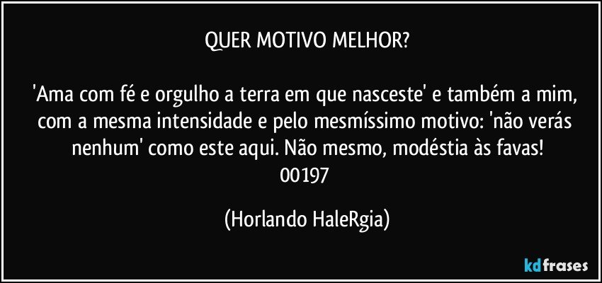 QUER MOTIVO MELHOR?

'Ama com fé e orgulho a terra em que nasceste' e também a mim, com a mesma intensidade e pelo mesmíssimo motivo: 'não verás nenhum' como este aqui. Não mesmo, modéstia às favas!
00197 (Horlando HaleRgia)