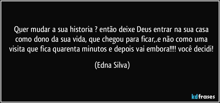 Quer mudar a sua historia ? então deixe Deus entrar na sua casa como dono da sua vida, que chegou para ficar,.e não como uma visita que fica quarenta minutos e depois vai embora!!! você decidi! (Edna Silva)