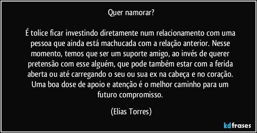 Quer namorar?

É tolice ficar investindo diretamente num relacionamento com uma pessoa que ainda está machucada com a relação anterior. Nesse momento, temos que ser um suporte amigo, ao invés de querer pretensão com esse alguém, que pode também estar com a ferida aberta ou até carregando o seu ou sua ex na cabeça e no coração. Uma boa dose de apoio e atenção é o melhor caminho para um futuro compromisso. (Elias Torres)