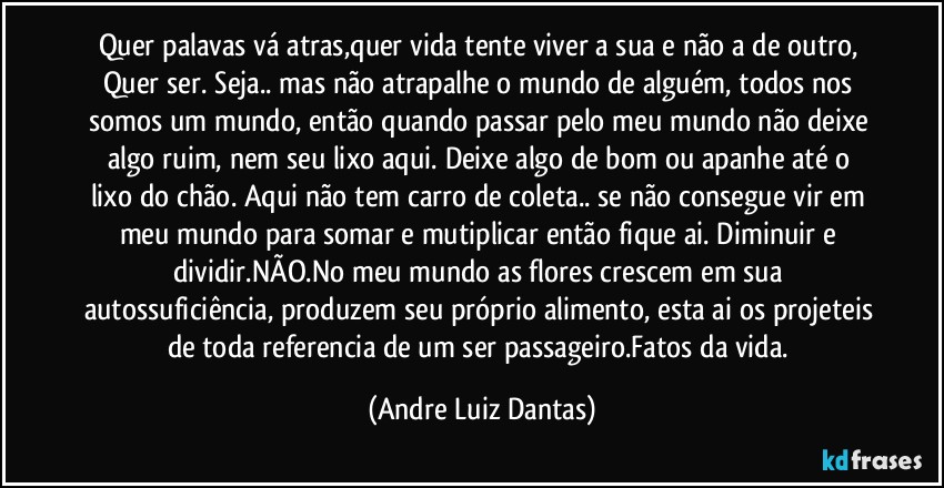 Quer palavas vá atras,quer vida tente viver a sua e não a de outro, Quer ser. Seja.. mas não atrapalhe o mundo de alguém, todos nos somos um mundo, então quando passar pelo meu mundo não deixe algo  ruim, nem seu lixo aqui. Deixe algo de bom ou apanhe até o lixo do chão. Aqui não tem carro de coleta.. se não consegue vir  em meu mundo para somar e mutiplicar então fique ai. Diminuir e dividir.NÃO.No meu mundo as flores crescem em sua autossuficiência, produzem seu próprio alimento, esta ai os projeteis de toda referencia de um ser passageiro.Fatos da vida. (Andre Luiz Dantas)