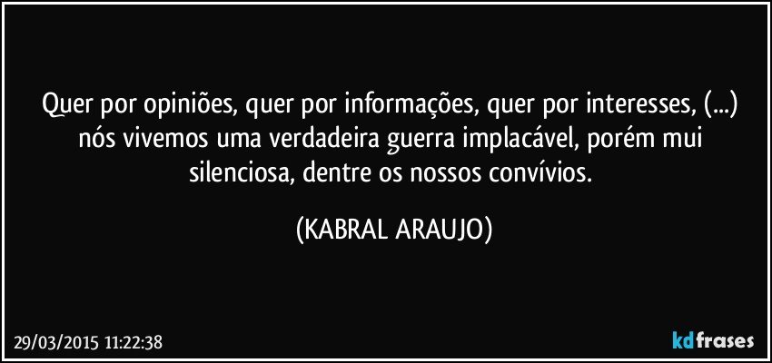 Quer por opiniões, quer por informações, quer por interesses, (...) nós vivemos uma verdadeira guerra implacável, porém mui silenciosa, dentre os nossos convívios. (KABRAL ARAUJO)