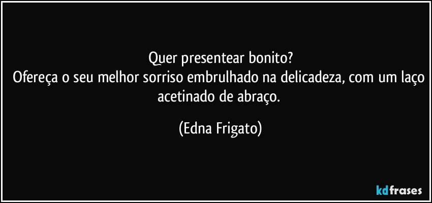 Quer presentear bonito?
Ofereça o seu melhor sorriso embrulhado na delicadeza, com um laço acetinado de abraço. (Edna Frigato)