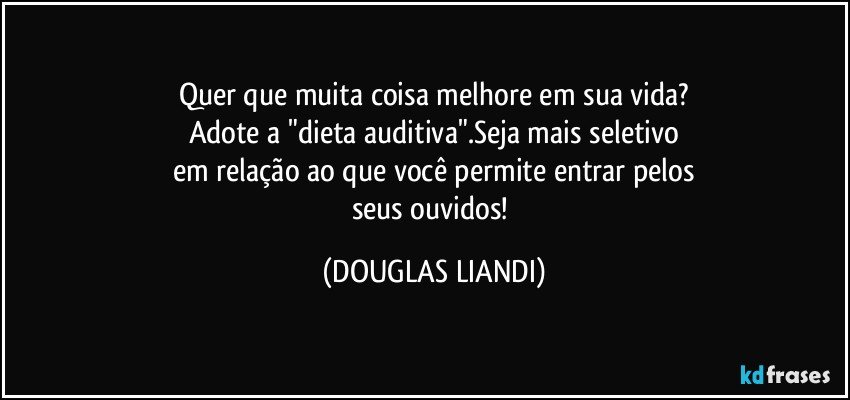 Quer que muita coisa melhore em sua vida?
Adote a "dieta auditiva".Seja mais seletivo
em relação ao que você permite entrar pelos
seus ouvidos! (DOUGLAS LIANDI)
