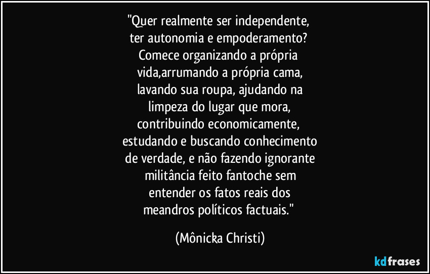 "Quer realmente ser independente, 
ter autonomia e empoderamento? 
Comece organizando a própria 
vida,arrumando a própria cama,
lavando sua roupa, ajudando na
 limpeza do lugar que mora, 
contribuindo economicamente, 
estudando e buscando conhecimento
 de verdade, e não fazendo ignorante 
militância feito fantoche sem
 entender os fatos reais dos 
meandros políticos factuais." (Mônicka Christi)