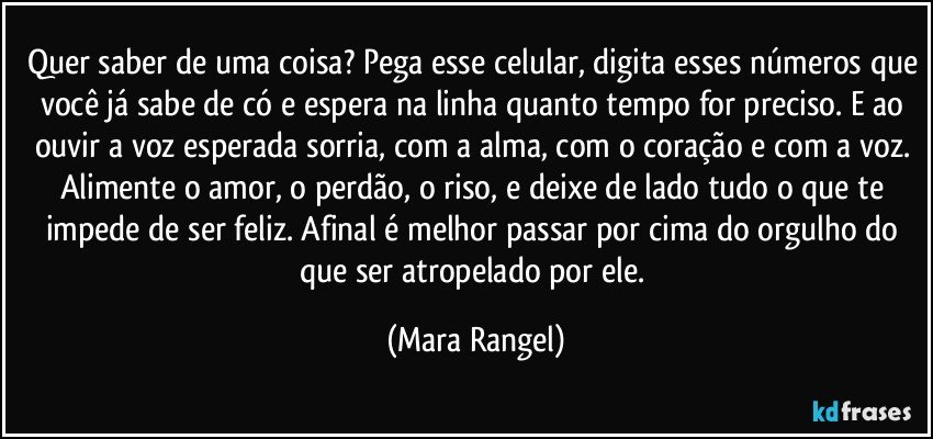 Quer saber de uma coisa? Pega esse celular, digita esses números que você já sabe de có e espera na linha quanto tempo for preciso. E ao ouvir a voz esperada sorria, com a alma, com o coração e com a voz. Alimente o amor, o perdão, o riso, e deixe de lado tudo o que te impede de ser feliz. Afinal é melhor passar por cima do orgulho do que ser atropelado por ele. (Mara Rangel)