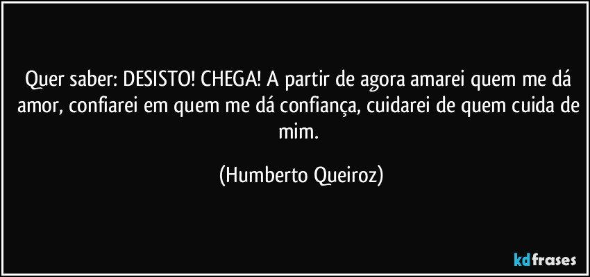 Quer saber: DESISTO! CHEGA! A partir de agora amarei quem me dá amor, confiarei em quem me dá confiança, cuidarei de quem cuida de mim. (Humberto Queiroz)