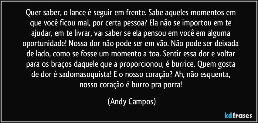 Quer saber, o lance é seguir em frente. Sabe aqueles momentos em que você ficou mal, por certa pessoa? Ela não se importou em te ajudar, em te livrar, vai saber se ela pensou em você em alguma oportunidade! Nossa dor não pode ser em vão. Não pode ser deixada de lado, como se fosse um momento a toa. Sentir essa dor e voltar para os braços daquele que a proporcionou, é burrice. Quem gosta de dor é sadomasoquista! E o nosso coração? Ah, não esquenta, nosso coração é burro pra porra! (Andy Campos)
