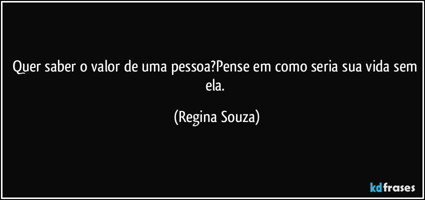 Quer saber o valor de uma pessoa?Pense em como seria sua vida sem ela. (Regina Souza)