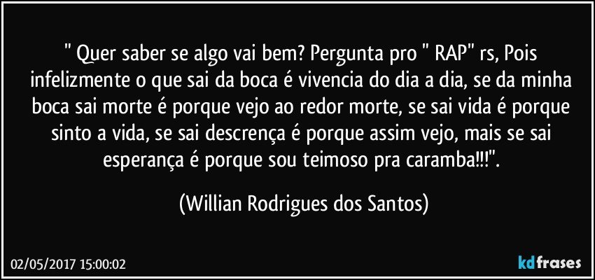 " Quer saber se algo vai bem? Pergunta pro " RAP" rs, Pois infelizmente o que sai da boca é vivencia do dia a dia, se da minha boca sai morte é porque vejo ao redor morte, se sai vida é porque sinto a vida, se sai descrença é porque assim vejo, mais se sai esperança é porque sou teimoso pra caramba!!!". (Willian Rodrigues dos Santos)