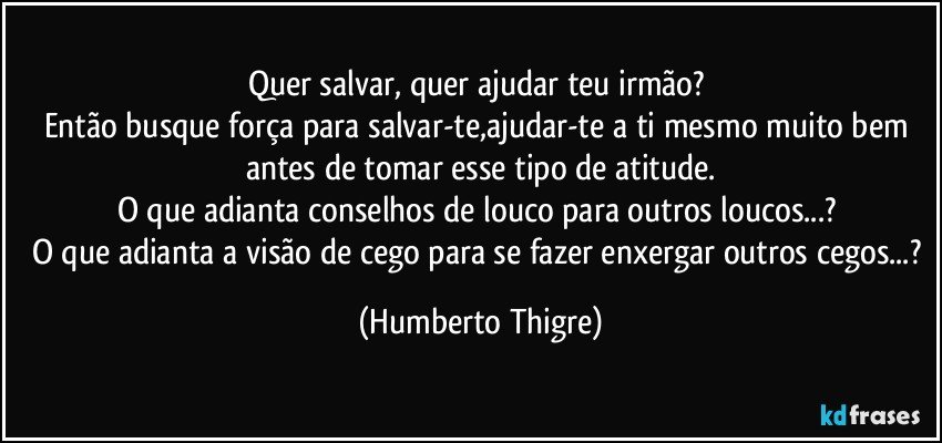 Quer salvar, quer ajudar teu irmão? 
Então busque força para salvar-te,ajudar-te a ti mesmo muito bem antes de tomar esse tipo de atitude.
O que adianta conselhos de louco para outros loucos...? 
O que adianta a visão de cego para se fazer enxergar outros cegos...? (Humberto Thigre)