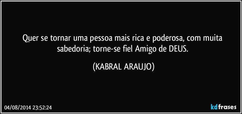 Quer se tornar uma pessoa mais rica e poderosa, com muita sabedoria; torne-se fiel Amigo de DEUS. (KABRAL ARAUJO)