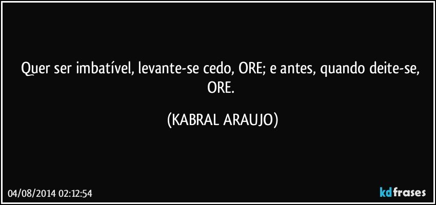 Quer ser imbatível, levante-se cedo, ORE; e antes, quando deite-se, ORE. (KABRAL ARAUJO)