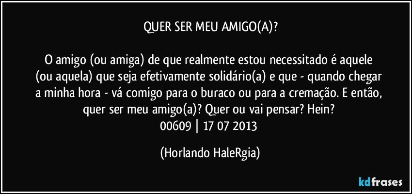 QUER SER MEU AMIGO(A)?

O amigo (ou amiga) de que realmente estou necessitado é aquele (ou aquela) que seja efetivamente solidário(a) e que - quando chegar a minha hora - vá comigo para o buraco ou para a cremação. E então, quer ser meu amigo(a)? Quer ou vai pensar? Hein? 
00609 | 17/07/2013 (Horlando HaleRgia)