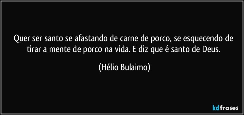 Quer ser santo se afastando de carne de porco, se esquecendo de tirar a mente de porco na vida. E diz que é santo de Deus. (Hélio Bulaimo)