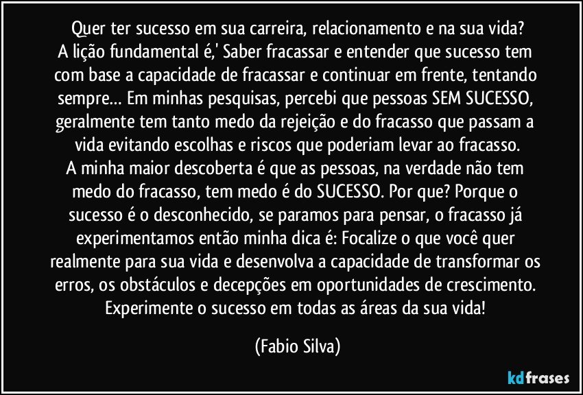 Quer ter sucesso em sua carreira, relacionamento e na sua vida?
A lição fundamental é,' Saber fracassar e entender que sucesso tem com base a capacidade de fracassar e continuar em frente, tentando sempre… Em minhas pesquisas, percebi que pessoas SEM SUCESSO, geralmente tem tanto medo da rejeição e do fracasso que passam a vida evitando escolhas e riscos que poderiam levar ao fracasso.
A minha maior descoberta é que as pessoas, na verdade não tem medo do fracasso, tem medo é do SUCESSO. Por que? Porque o sucesso é o desconhecido, se paramos para pensar, o fracasso já experimentamos então minha dica é: Focalize o que você quer realmente para sua vida e desenvolva a capacidade de transformar os erros, os obstáculos e decepções em oportunidades de crescimento. Experimente o sucesso em todas as áreas da sua vida! (Fabio Silva)