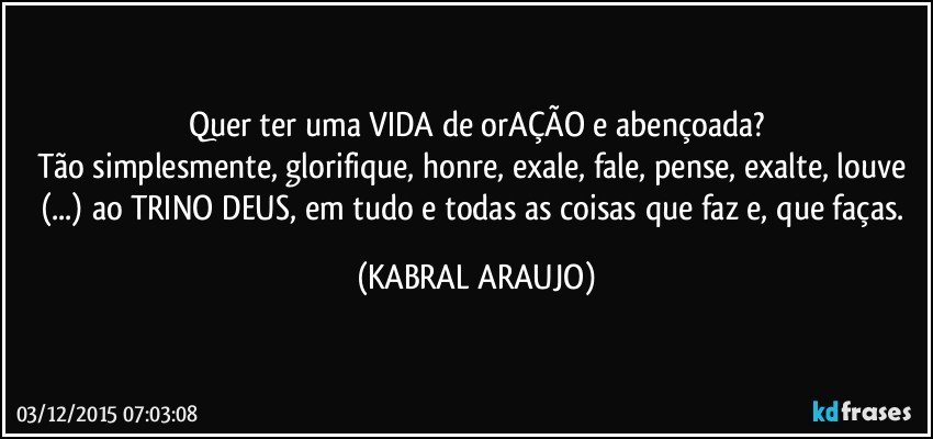 Quer ter uma VIDA de orAÇÃO e abençoada?
Tão simplesmente, glorifique, honre, exale, fale, pense, exalte, louve (...) ao TRINO DEUS, em tudo e todas as coisas que faz e, que faças. (KABRAL ARAUJO)