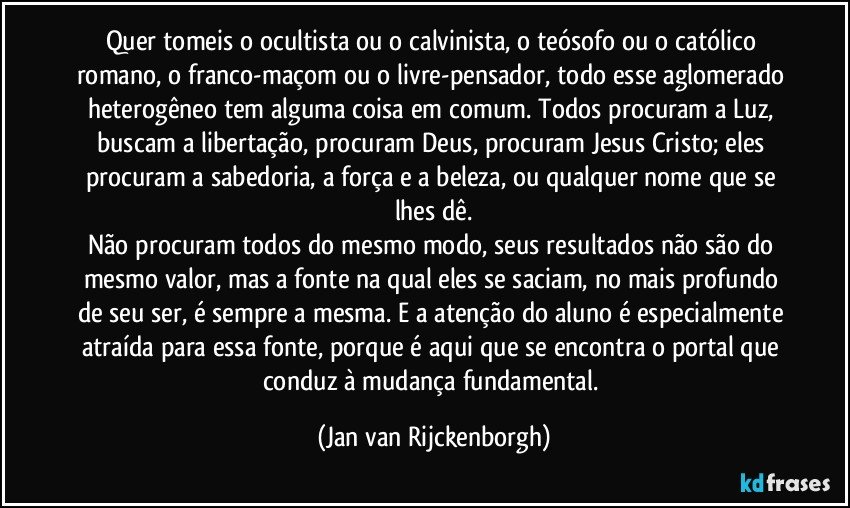 Quer tomeis o ocultista ou o calvinista, o teósofo ou o católico romano, o franco-maçom ou o livre-pensador, todo esse aglomerado heterogêneo tem alguma coisa em comum. Todos procuram a Luz, buscam a libertação, procuram Deus, procuram Jesus Cristo; eles procuram a sabedoria, a força e a beleza, ou qualquer nome que se lhes dê.
Não procuram todos do mesmo modo, seus resultados não são do mesmo valor, mas a fonte na qual eles se saciam, no mais profundo de seu ser, é sempre a mesma. E a atenção do aluno é especialmente atraída para essa fonte, porque é aqui que se encontra o portal que conduz à mudança fundamental. (Jan van Rijckenborgh)