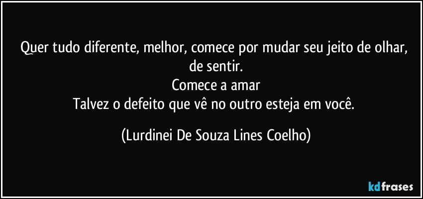 Quer tudo diferente, melhor, comece por mudar seu jeito de olhar, de sentir.
Comece a amar
Talvez o defeito que vê no outro esteja em você. (Lurdinei De Souza Lines Coelho)