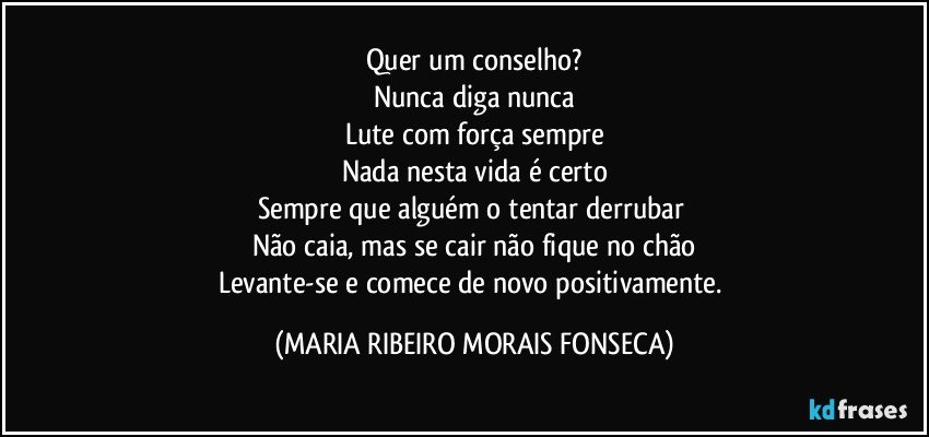 Quer um conselho?
Nunca diga nunca
Lute com força sempre
Nada nesta vida é certo
Sempre que alguém o tentar derrubar 
Não caia, mas se cair não fique no chão
Levante-se e comece de novo positivamente. (MARIA RIBEIRO MORAIS FONSECA)