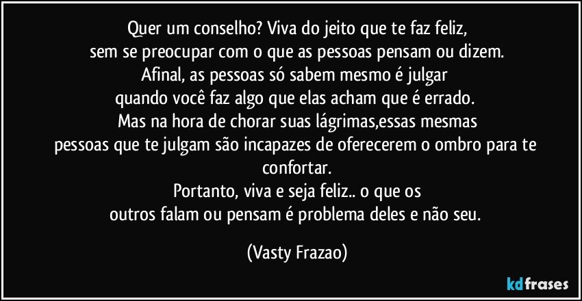 Quer um conselho? Viva do jeito que te faz feliz,
sem se preocupar com o que as pessoas pensam ou dizem.
Afinal, as pessoas só sabem mesmo é julgar 
quando você faz algo que elas acham que é errado. 
Mas na hora de chorar suas lágrimas,essas mesmas
pessoas que te julgam são incapazes de oferecerem o ombro para te confortar.
Portanto, viva e seja feliz.. o que os
outros falam ou pensam é problema deles e não seu. (Vasty Frazao)