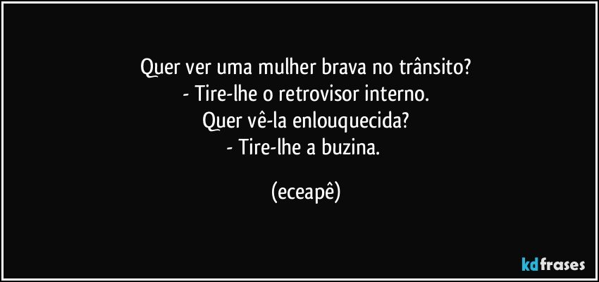Quer ver uma mulher brava no trânsito?
- Tire-lhe o retrovisor interno.
Quer vê-la enlouquecida?
- Tire-lhe a buzina. (eceapê)