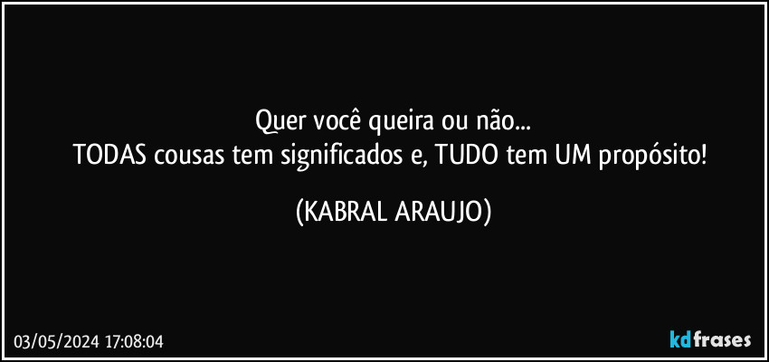 Quer você queira ou não...
TODAS cousas tem significados e, TUDO tem UM propósito! (KABRAL ARAUJO)