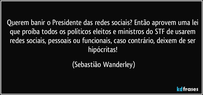 Querem banir o Presidente das redes sociais? Então aprovem uma lei que proíba todos os políticos eleitos e ministros do STF de usarem redes sociais, pessoais ou funcionais, caso contrário, deixem de ser hipócritas! (Sebastião Wanderley)