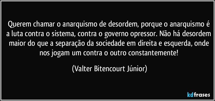 Querem chamar o anarquismo de desordem, porque o anarquismo é a luta contra o sistema, contra o governo opressor. Não há desordem maior do que a separação da sociedade em direita e esquerda, onde nos jogam um contra o outro constantemente! (Valter Bitencourt Júnior)