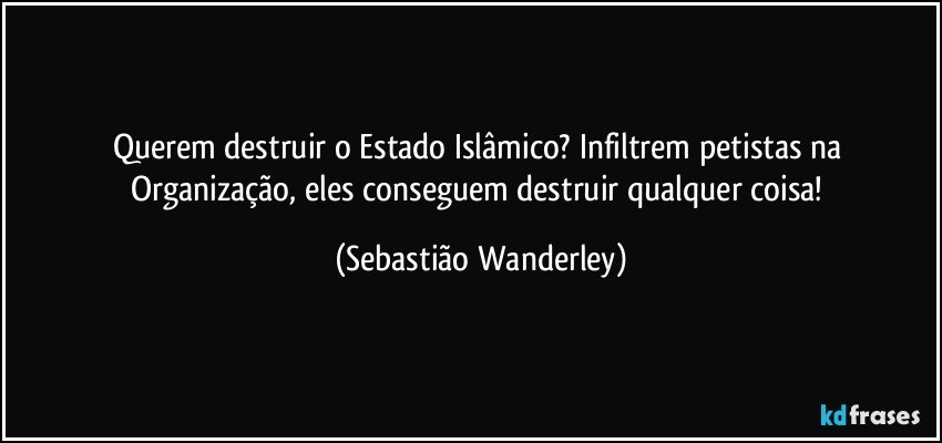 Querem destruir o Estado Islâmico? Infiltrem petistas na Organização, eles conseguem destruir qualquer coisa! (Sebastião Wanderley)