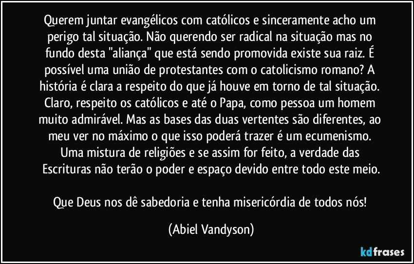 Querem juntar evangélicos com católicos e sinceramente acho um perigo tal situação. Não querendo ser radical na situação mas no fundo desta "aliança" que está sendo promovida existe sua raiz. É possível uma união de protestantes com o catolicismo romano? A história é clara a respeito do que já houve em torno de tal situação. Claro, respeito os católicos e até o Papa, como pessoa um homem muito admirável. Mas as bases das duas vertentes são diferentes, ao meu ver no máximo o que isso poderá trazer é um ecumenismo. Uma mistura de religiões e se assim for feito, a verdade das Escrituras não terão o poder e espaço devido entre todo este meio.

Que Deus nos dê sabedoria e tenha misericórdia de todos nós! (Abiel Vandyson)