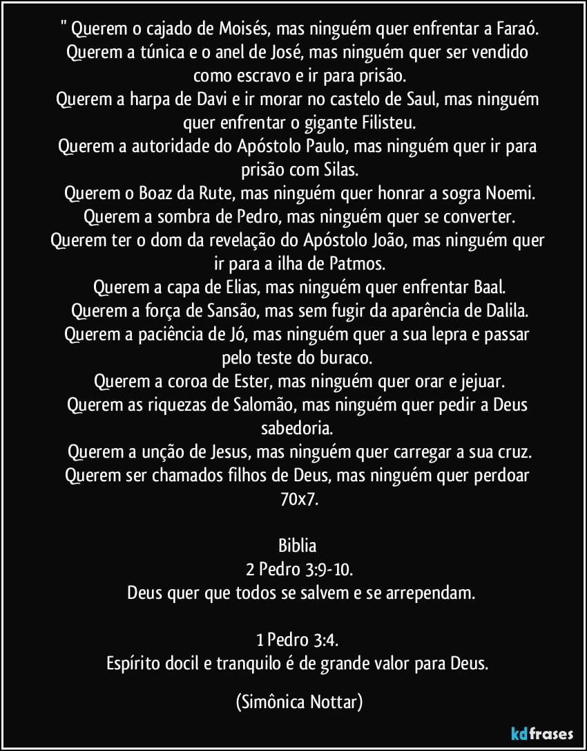 " Querem o cajado de Moisés, mas ninguém quer enfrentar a Faraó.
Querem a túnica e o anel de José, mas ninguém quer ser vendido como escravo e ir para prisão.
Querem a harpa de Davi e ir morar no castelo de Saul, mas ninguém quer enfrentar o gigante Filisteu.
Querem a autoridade do Apóstolo Paulo, mas ninguém quer ir para prisão com Silas.
Querem o Boaz da Rute, mas ninguém quer honrar a sogra Noemi.
Querem a sombra de Pedro, mas ninguém quer se converter.
Querem ter o dom da revelação do Apóstolo João, mas ninguém quer ir para a ilha de Patmos.
Querem a capa de Elias, mas ninguém quer enfrentar Baal.
Querem a força de Sansão, mas sem fugir da aparência de Dalila.
Querem a paciência de Jó, mas ninguém quer a sua lepra e passar pelo teste do buraco. 
Querem a coroa de Ester, mas ninguém quer orar e jejuar.
Querem as riquezas de Salomão, mas ninguém quer pedir a Deus sabedoria. 
Querem a unção de Jesus, mas ninguém quer carregar a sua cruz.
Querem ser chamados filhos de Deus, mas ninguém quer perdoar 70x7.

Biblia 
2 Pedro 3:9-10.
 Deus quer que todos se salvem e se arrependam.

1 Pedro 3:4. 
Espírito docil e tranquilo é de grande valor para Deus. (Simônica Nottar)