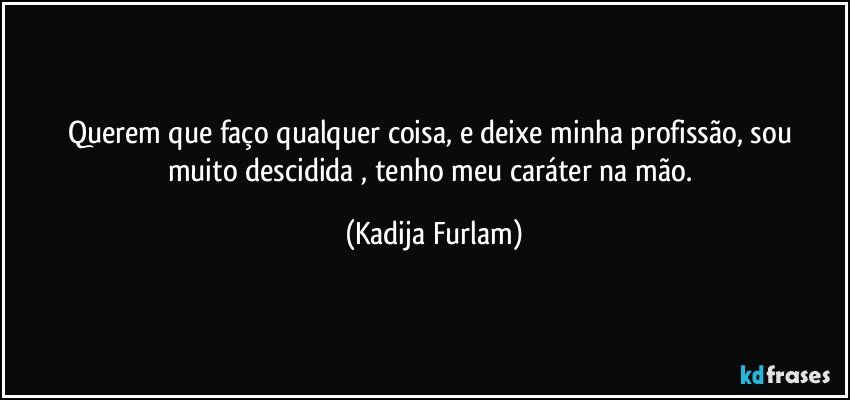 Querem que faço  qualquer  coisa, e deixe minha profissão,  sou muito descidida , tenho meu caráter  na mão. (Kadija Furlam)