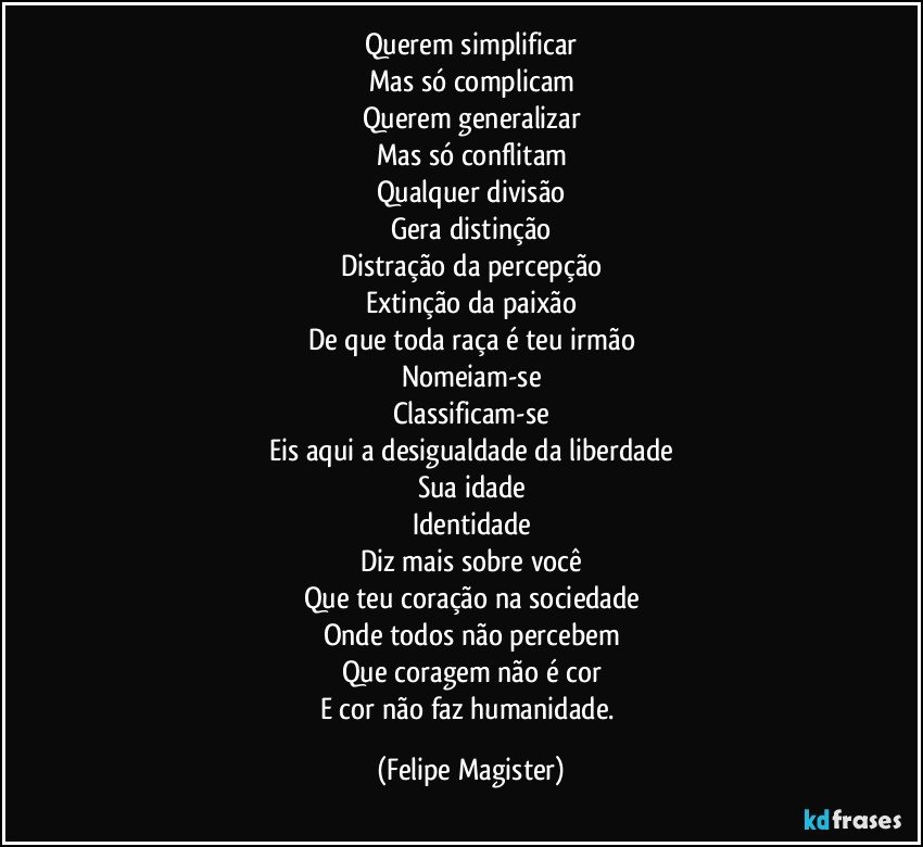 Querem simplificar
Mas só complicam
Querem generalizar
Mas só conflitam
Qualquer divisão
Gera distinção
Distração da percepção
Extinção da paixão
De que toda raça é teu irmão
Nomeiam-se
Classificam-se
Eis aqui a desigualdade da liberdade
Sua idade
Identidade
Diz mais sobre você
Que teu coração na sociedade
Onde todos não percebem
Que coragem não é cor
E cor não faz humanidade. (Felipe Magister)