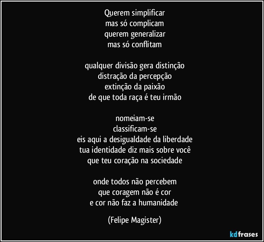 querem simplificar
mas só complicam
querem generalizar
mas só conflitam

qualquer divisão gera distinção
distração da percepção
extinção da paixão
de que toda raça é teu irmão

nomeiam-se
classificam-se
eis aqui a desigualdade da liberdade
tua identidade diz mais sobre você
que teu coração na sociedade

onde todos não percebem
que coragem não é cor
e cor não faz a humanidade (Felipe Magister)