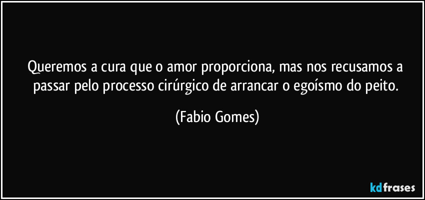 Queremos a cura que o amor proporciona, mas nos recusamos a passar pelo processo cirúrgico de arrancar o egoísmo do peito. (Fabio Gomes)