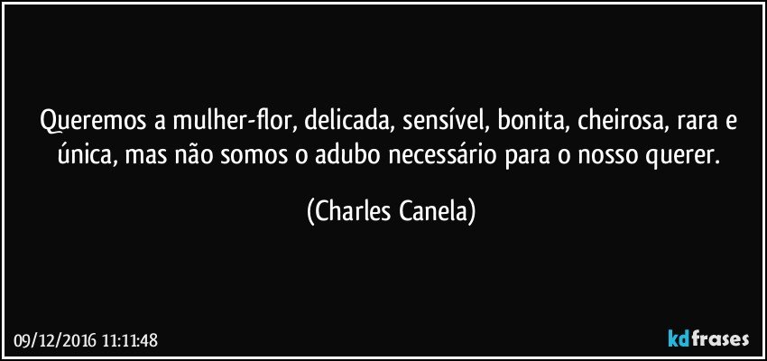 Queremos a mulher-flor, delicada, sensível, bonita, cheirosa, rara e única, mas não somos o adubo necessário para o nosso querer. (Charles Canela)