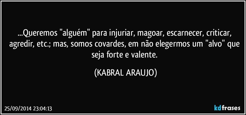 ...Queremos "alguém" para injuriar, magoar, escarnecer, criticar, agredir, etc.; mas, somos covardes, em não elegermos um "alvo" que seja forte e valente. (KABRAL ARAUJO)