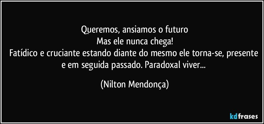 Queremos, ansiamos o futuro
Mas ele nunca chega!
Fatídico e cruciante estando diante do mesmo ele torna-se, presente e em seguida passado. Paradoxal viver... (Nilton Mendonça)