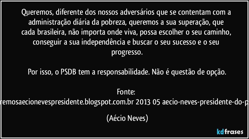 Queremos, diferente dos nossos adversários que se contentam com a administração diária da pobreza, queremos a sua superação, que cada brasileira, não importa onde viva, possa escolher o seu caminho, conseguir a sua independência e buscar o seu sucesso e o seu progresso.

Por isso, o PSDB tem a responsabilidade. Não é questão de opção.

Fonte: http://www.queremosaecionevespresidente.blogspot.com.br/2013/05/aecio-neves-presidente-do-psdb-estreia.html (Aécio Neves)