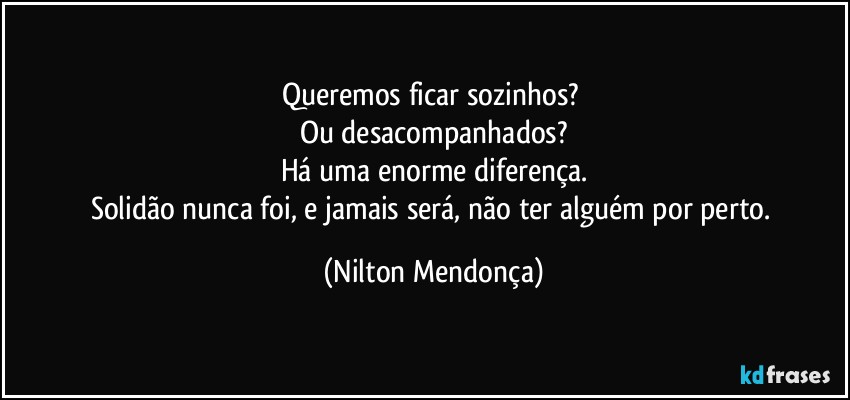 Queremos ficar sozinhos? 
Ou desacompanhados?
Há uma enorme diferença.
Solidão nunca foi, e jamais será, não ter alguém por perto. (Nilton Mendonça)