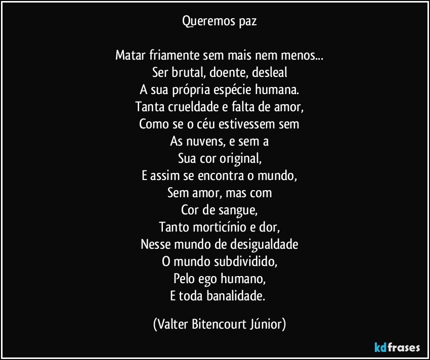 Queremos paz

Matar friamente sem mais nem menos...
Ser brutal, doente, desleal
A sua própria espécie humana.
Tanta crueldade e falta de amor,
Como se o céu estivessem sem
As nuvens, e sem a
Sua cor original,
E assim se encontra o mundo,
Sem amor, mas com
Cor de sangue,
Tanto morticínio e dor,
Nesse mundo de desigualdade
O mundo subdividido,
Pelo ego humano,
E toda banalidade. (Valter Bitencourt Júnior)