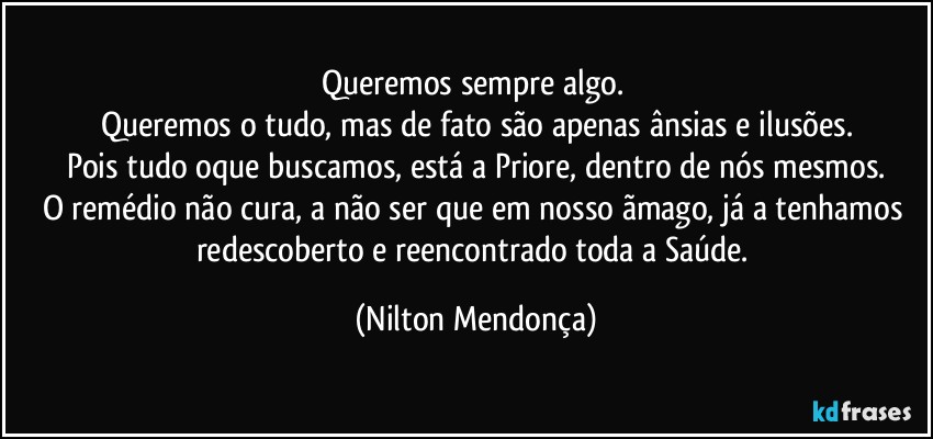 Queremos sempre algo. 
Queremos o tudo, mas de fato são apenas ânsias e ilusões.
Pois tudo oque buscamos, está a Priore, dentro de nós mesmos.
O remédio não cura, a não ser que em nosso ãmago, já a tenhamos redescoberto e  reencontrado toda a Saúde. (Nilton Mendonça)