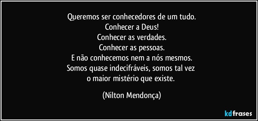 Queremos ser conhecedores de um tudo.
Conhecer a Deus!
Conhecer as verdades.
Conhecer as pessoas.
E não conhecemos nem a nós mesmos.
Somos quase indecifráveis, somos tal vez 
o maior mistério que existe. (Nilton Mendonça)