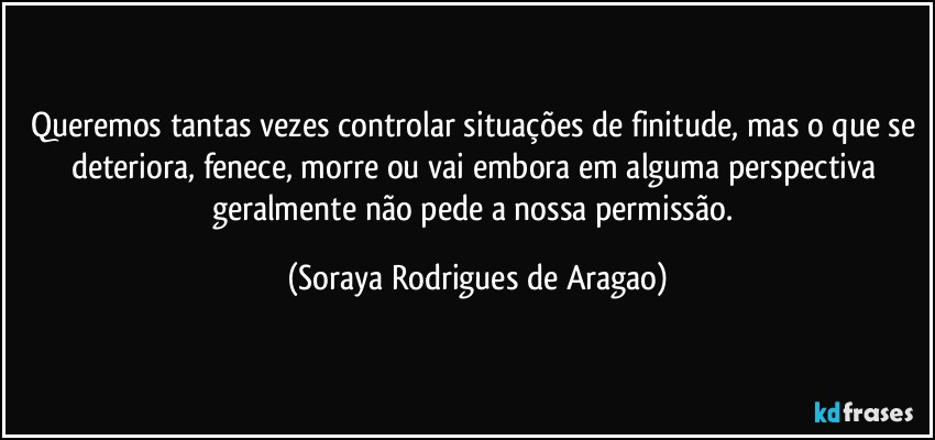 Queremos tantas vezes controlar situações de finitude, mas o que se deteriora, fenece, morre ou vai embora em alguma perspectiva geralmente não pede a nossa permissão. (Soraya Rodrigues de Aragao)