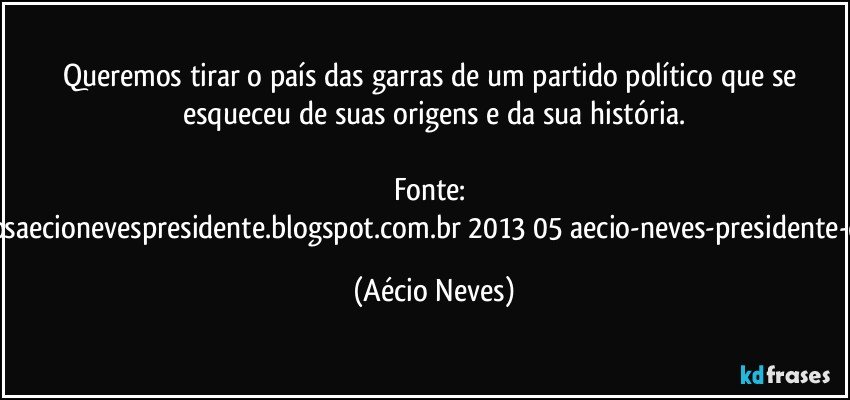 Queremos tirar o país das garras de um partido político que se esqueceu de suas origens e da sua história.

Fonte: http://www.queremosaecionevespresidente.blogspot.com.br/2013/05/aecio-neves-presidente-do-psdb-estreia.html (Aécio Neves)