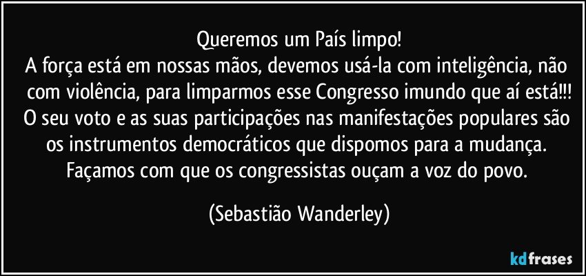 Queremos um País limpo!
A força está em nossas mãos, devemos usá-la com inteligência, não com violência, para limparmos esse Congresso imundo que aí está!!!
O seu voto e as suas participações nas manifestações populares são os instrumentos democráticos que dispomos para a mudança. 
Façamos com que os congressistas ouçam a voz do povo. (Sebastião Wanderley)