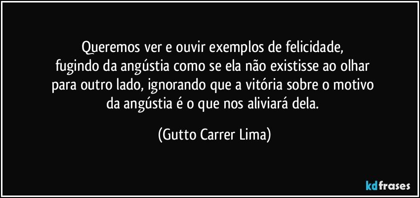 Queremos ver e ouvir exemplos de felicidade, 
fugindo da angústia como se ela não existisse ao olhar 
para outro lado, ignorando que a vitória sobre o motivo 
da angústia é o que nos aliviará dela. (Gutto Carrer Lima)